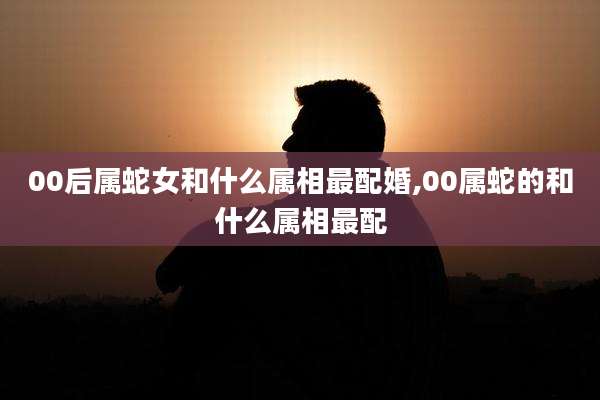 00后属蛇女和什么属相最配婚,00属蛇的和什么属相最配