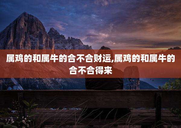 属鸡的和属牛的合不合财运,属鸡的和属牛的合不合得来