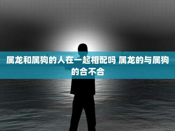 属龙和属狗的人在一起相配吗 属龙的与属狗的合不合