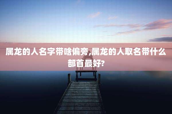 属龙的人名字带啥偏旁,属龙的人取名带什么部首最好?