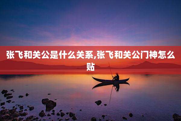 张飞和关公是什么关系,张飞和关公门神怎么贴