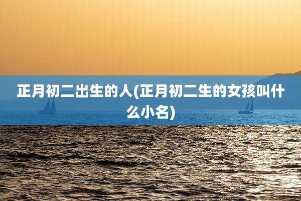 正月初二出生的人(正月初二生的女孩叫什么小名)