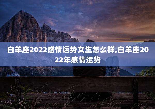 白羊座2022感情运势女生怎么样,白羊座2022年感情运势