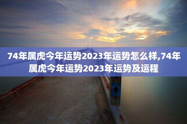 74年属虎今年运势2023年运势怎么样,74年属虎今年运势2023年运势及运程