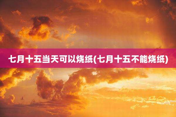 七月十五当天可以烧纸(七月十五不能烧纸)
