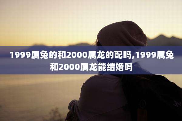 1999属兔的和2000属龙的配吗,1999属兔和2000属龙能结婚吗
