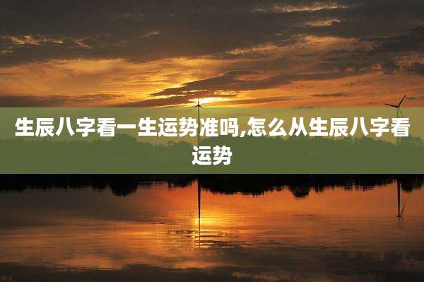 生辰八字看一生运势准吗,怎么从生辰八字看运势