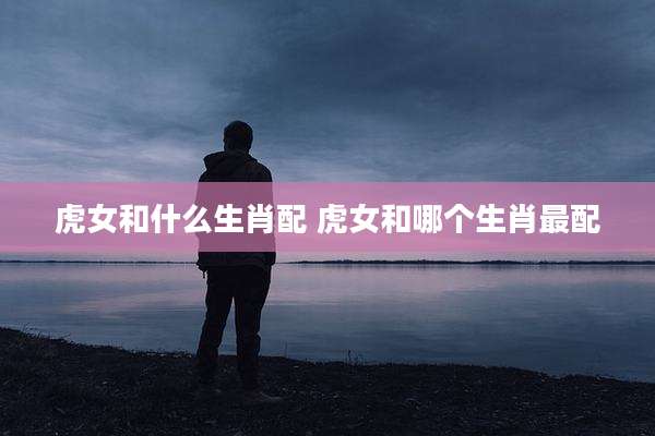 虎女和什么生肖配 虎女和哪个生肖最配