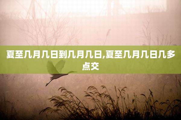 夏至几月几日到几月几日,夏至几月几日几多点交