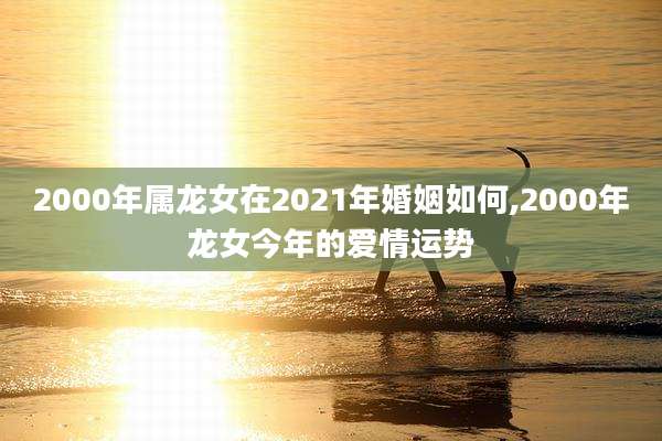 2000年属龙女在2021年婚姻如何,2000年龙女今年的爱情运势