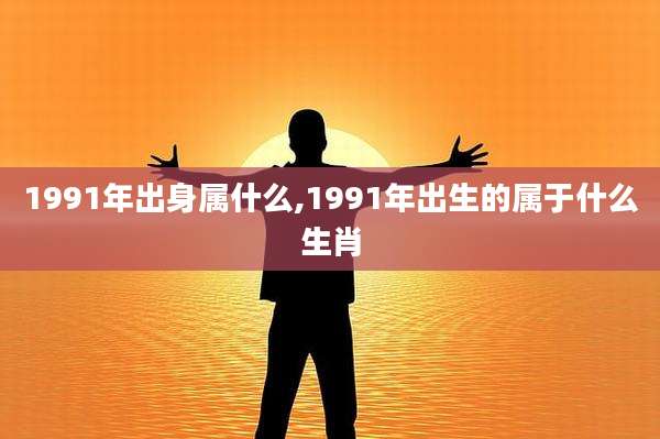 1991年出身属什么,1991年出生的属于什么生肖