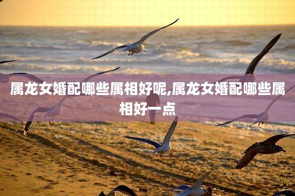 属龙女婚配哪些属相好呢,属龙女婚配哪些属相好一点