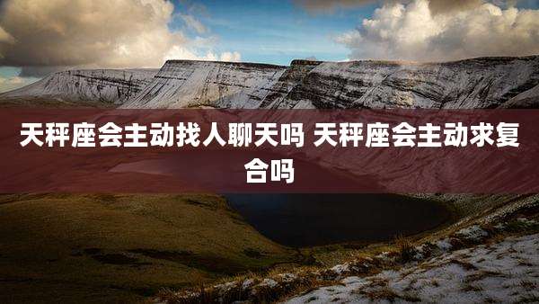 天秤座会主动找人聊天吗 天秤座会主动求复合吗
