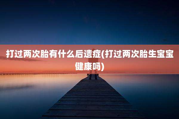 打过两次胎有什么后遗症(打过两次胎生宝宝健康吗)