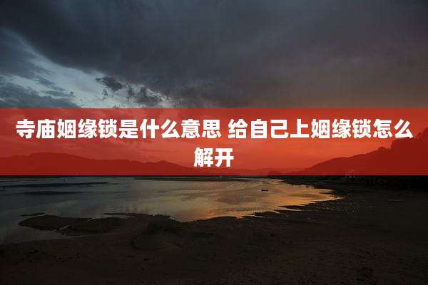 寺庙姻缘锁是什么意思 给自己上姻缘锁怎么解开