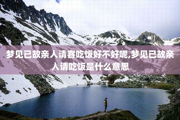梦见已故亲人请客吃饭好不好呢,梦见已故亲人请吃饭是什么意思