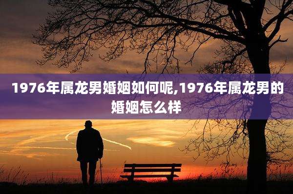 1976年属龙男婚姻如何呢,1976年属龙男的婚姻怎么样