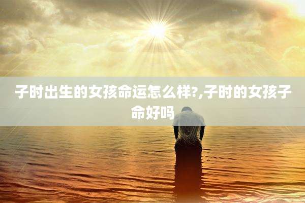 子时出生的女孩命运怎么样?,子时的女孩子命好吗