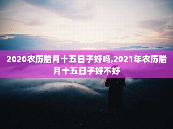 2020农历腊月十五日子好吗,2021年农历腊月十五日子好不好