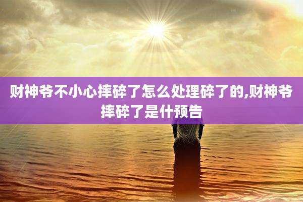财神爷不小心摔碎了怎么处理碎了的,财神爷摔碎了是什预告