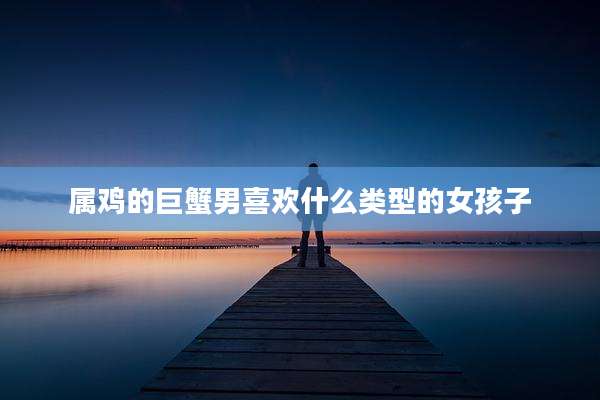 属鸡的巨蟹男喜欢什么类型的女孩子