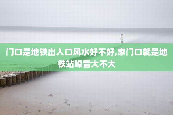 门口是地铁出入口风水好不好,家门口就是地铁站噪音大不大