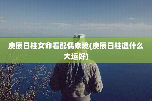 庚辰日柱女命看配偶家境(庚辰日柱遇什么大运好)