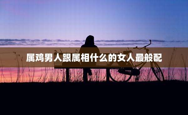 属鸡男人跟属相什么的女人最般配