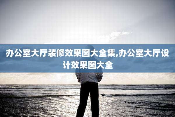 办公室大厅装修效果图大全集,办公室大厅设计效果图大全