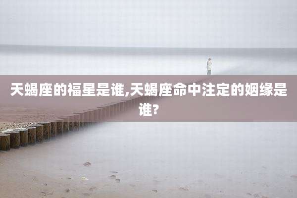天蝎座的福星是谁,天蝎座命中注定的姻缘是谁?