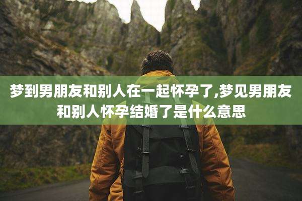 梦到男朋友和别人在一起怀孕了,梦见男朋友和别人怀孕结婚了是什么意思