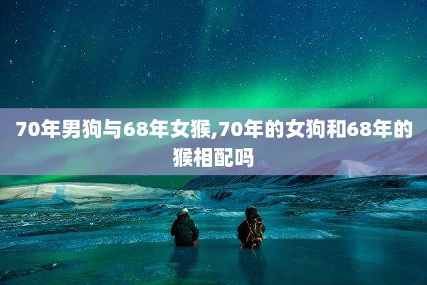 70年男狗与68年女猴,70年的女狗和68年的猴相配吗