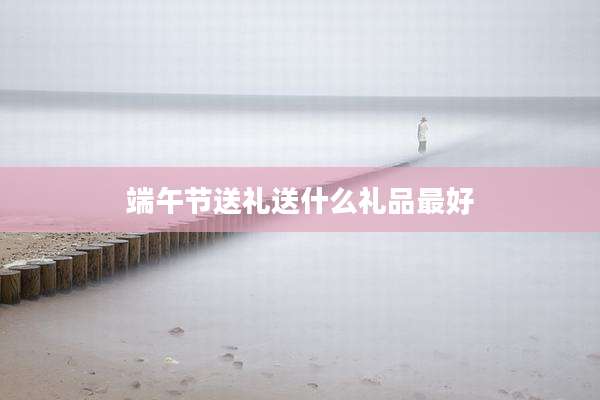 端午节送礼送什么礼品最好