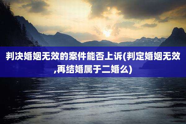 判决婚姻无效的案件能否上诉(判定婚姻无效,再结婚属于二婚么)