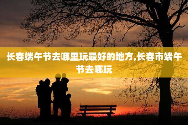 长春端午节去哪里玩最好的地方,长春市端午节去哪玩