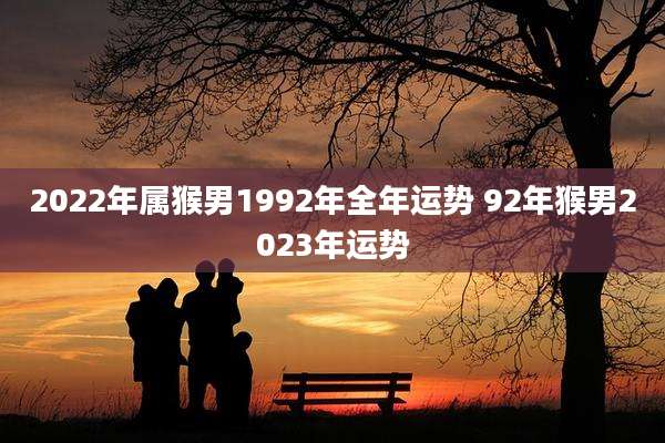 2022年属猴男1992年全年运势 92年猴男2023年运势