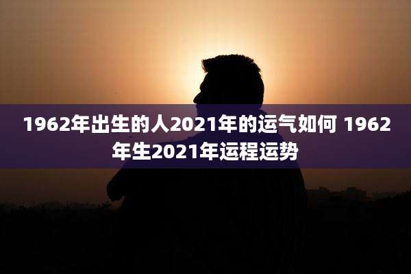 1962年出生的人2021年的运气如何 1962年生2021年运程运势