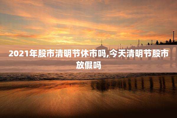 2021年股市清明节休市吗,今天清明节股市放假吗
