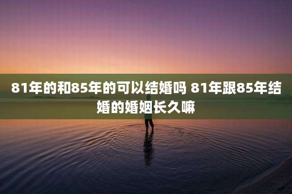 81年的和85年的可以结婚吗 81年跟85年结婚的婚姻长久嘛