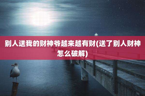 别人送我的财神爷越来越有财(送了别人财神怎么破解)