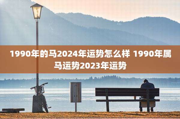 1990年的马2024年运势怎么样 1990年属马运势2023年运势