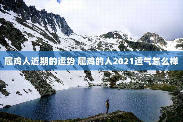 属鸡人近期的运势 属鸡的人2021运气怎么样