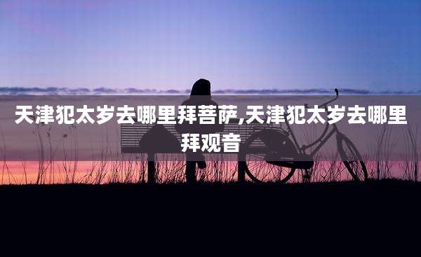 天津犯太岁去哪里拜菩萨,天津犯太岁去哪里拜观音