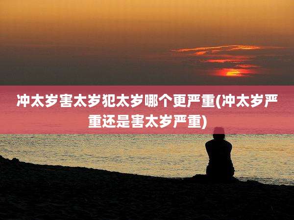 冲太岁害太岁犯太岁哪个更严重(冲太岁严重还是害太岁严重)
