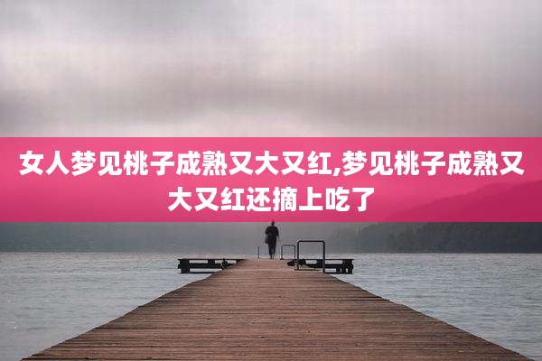 女人梦见桃子成熟又大又红,梦见桃子成熟又大又红还摘上吃了