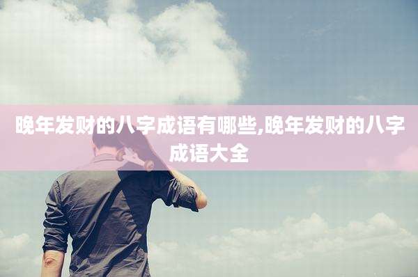 晚年发财的八字成语有哪些,晚年发财的八字成语大全