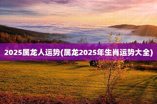 2025属龙人运势(属龙2025年生肖运势大全)