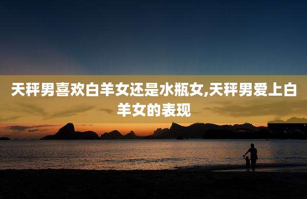 天秤男喜欢白羊女还是水瓶女,天秤男爱上白羊女的表现