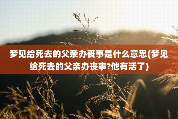 梦见给死去的父亲办丧事是什么意思(梦见给死去的父亲办丧事?他有活了)