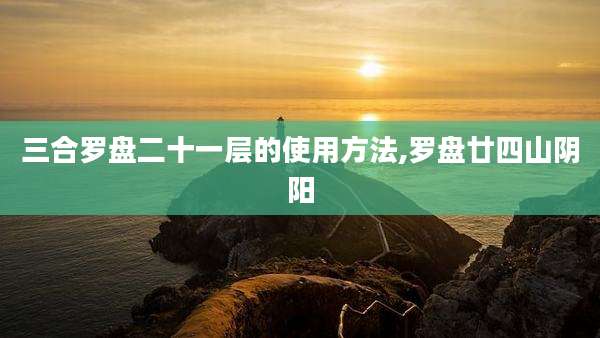 三合罗盘二十一层的使用方法,罗盘廿四山阴阳